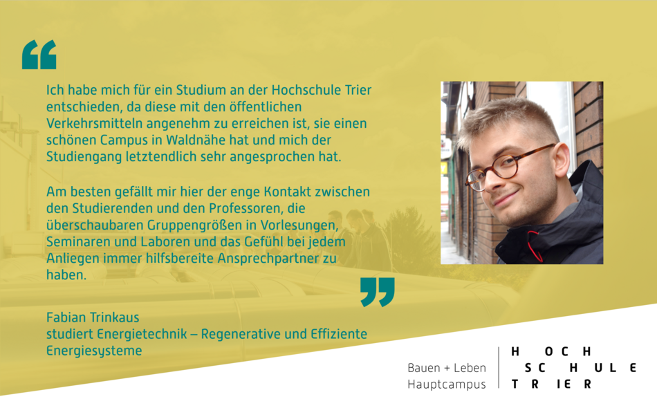 Ich habe mich für ein Studium an der Hochschule Trier entschieden, da diese mit den öffentlichen Verkehrsmitteln angenehm zu erreichen ist, sie einen schönen Campus in Waldnähe hat und mich der Studiengang letztendlich sehr angesprochen hat.  Am besten gefällt mir hier der enge Kontakt zwischen den Studierenden und den Professoren, die überschaubaren Gruppengrößen in Vorlesungen, Seminaren und Laboren und das Gefühl, bei jedem Anliegen immer hilfsbereite Ansprechpartner zu haben.